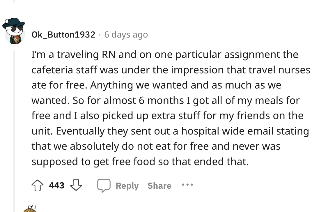 angle - Ok_Button1932 6 days ago I'm a traveling Rn and on one particular assignment the cafeteria staff was under the impression that travel nurses ate for free. Anything we wanted and as much as we wanted. So for almost 6 months I got all of my meals fo